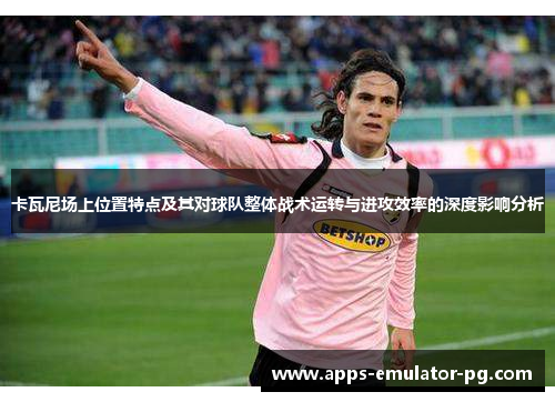 卡瓦尼场上位置特点及其对球队整体战术运转与进攻效率的深度影响分析