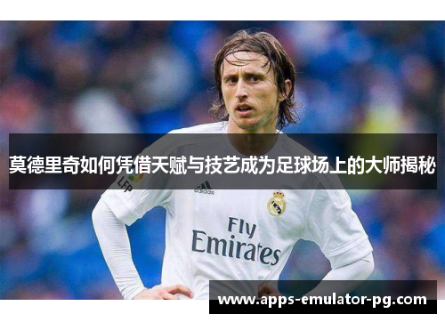莫德里奇如何凭借天赋与技艺成为足球场上的大师揭秘