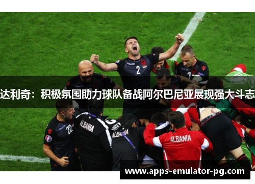 达利奇：积极氛围助力球队备战阿尔巴尼亚展现强大斗志