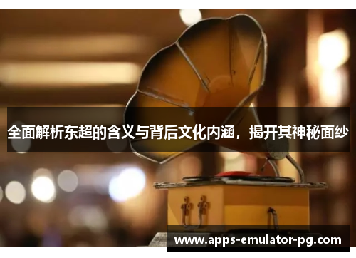 全面解析东超的含义与背后文化内涵，揭开其神秘面纱