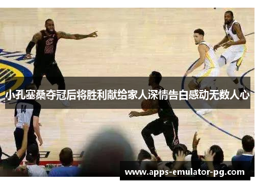 小孔塞桑夺冠后将胜利献给家人深情告白感动无数人心 小孔塞桑夺冠后将胜利献给家人深情告白感动无数人心