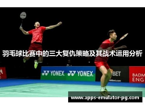 羽毛球比赛中的三大复仇策略及其战术运用分析 羽毛球比赛中的三大复仇策略及其战术运用分析