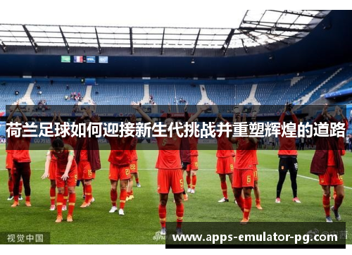 荷兰足球如何迎接新生代挑战并重塑辉煌的道路