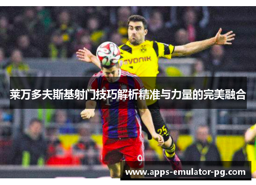 莱万多夫斯基射门技巧解析精准与力量的完美融合