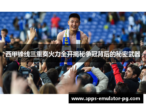 西甲锋线三重奏火力全开揭秘争冠背后的秘密武器
