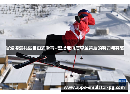 谷爱凌崇礼站自由式滑雪U型场地再度夺金背后的努力与突破 谷爱凌崇礼站自由式滑雪U型场地再度夺金背后的努力与突破
