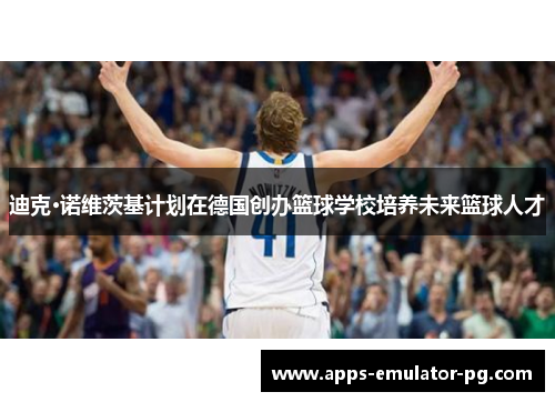 迪克·诺维茨基计划在德国创办篮球学校培养未来篮球人才 迪克·诺维茨基计划在德国创办篮球学校培养未来篮球人才