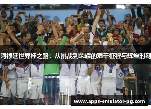 阿根廷世界杯之路:从挑战到荣耀的艰辛征程与辉煌时刻 阿根廷世界杯之路:从挑战到荣耀的艰辛征程与辉煌时刻