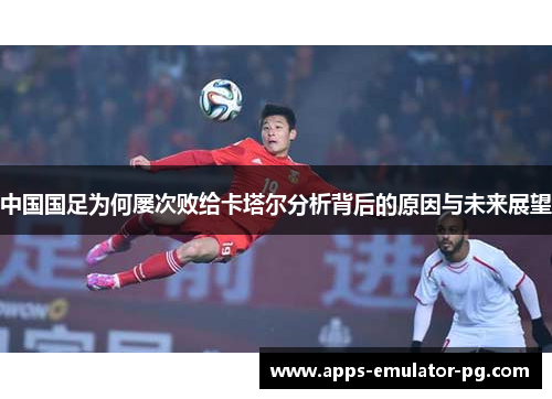 中国国足为何屡次败给卡塔尔分析背后的原因与未来展望
