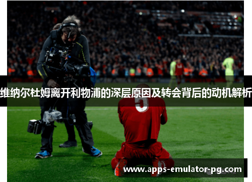 维纳尔杜姆离开利物浦的深层原因及转会背后的动机解析