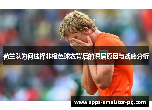 荷兰队为何选择非橙色球衣背后的深层原因与战略分析 荷兰队为何选择非橙色球衣背后的深层原因与战略分析