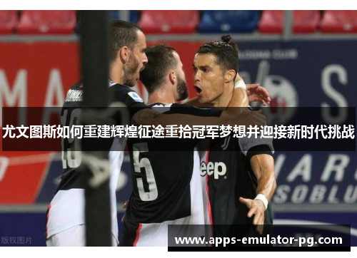 尤文图斯如何重建辉煌征途重拾冠军梦想并迎接新时代挑战 尤文图斯如何重建辉煌征途重拾冠军梦想并迎接新时代挑战