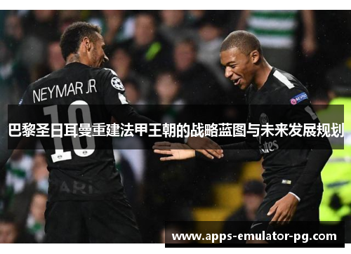 巴黎圣日耳曼重建法甲王朝的战略蓝图与未来发展规划 巴黎圣日耳曼重建法甲王朝的战略蓝图与未来发展规划