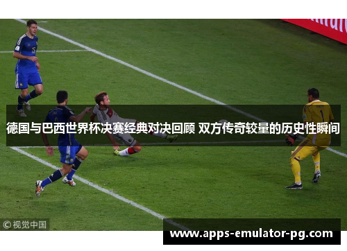 德国与巴西世界杯决赛经典对决回顾 双方传奇较量的历史性瞬间