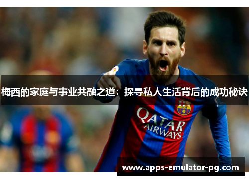 梅西的家庭与事业共融之道：探寻私人生活背后的成功秘诀