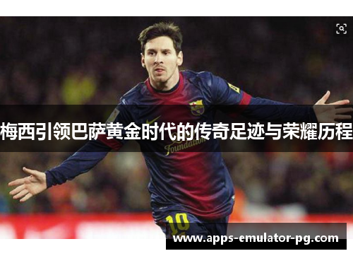 梅西引领巴萨黄金时代的传奇足迹与荣耀历程
