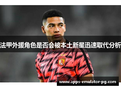 法甲外援角色是否会被本土新星迅速取代分析