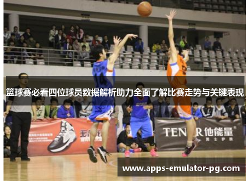 篮球赛必看四位球员数据解析助力全面了解比赛走势与关键表现