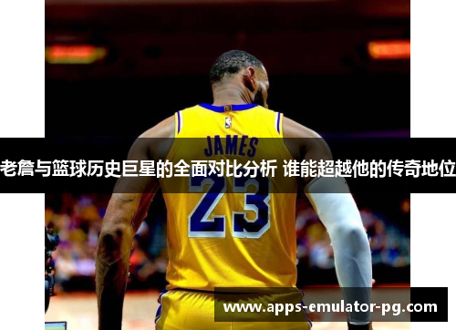 老詹与篮球历史巨星的全面对比分析 谁能超越他的传奇地位