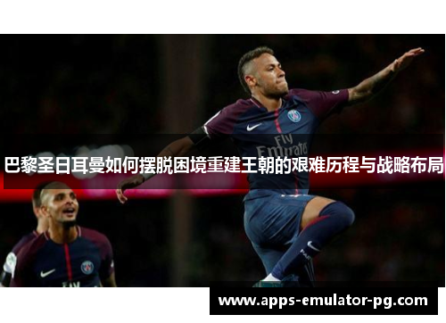 巴黎圣日耳曼如何摆脱困境重建王朝的艰难历程与战略布局