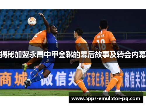 揭秘加盟永昌中甲金靴的幕后故事及转会内幕