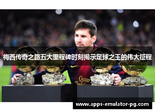 梅西传奇之路五大里程碑时刻揭示足球之王的伟大征程