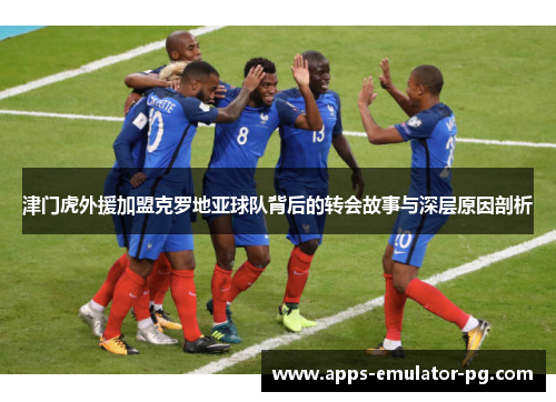 津门虎外援加盟克罗地亚球队背后的转会故事与深层原因剖析