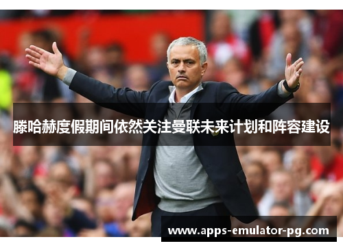 滕哈赫度假期间依然关注曼联未来计划和阵容建设