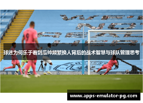 球迷为何乐于看到瓜帅频繁换人背后的战术智慧与球队管理思考