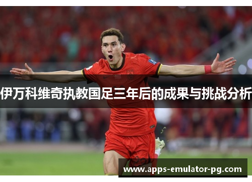 伊万科维奇执教国足三年后的成果与挑战分析