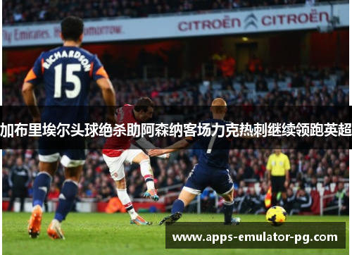 加布里埃尔头球绝杀助阿森纳客场力克热刺继续领跑英超