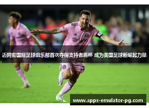 迈阿密国际足球俱乐部首次夺得支持者盾杯 成为美国足球新崛起力量