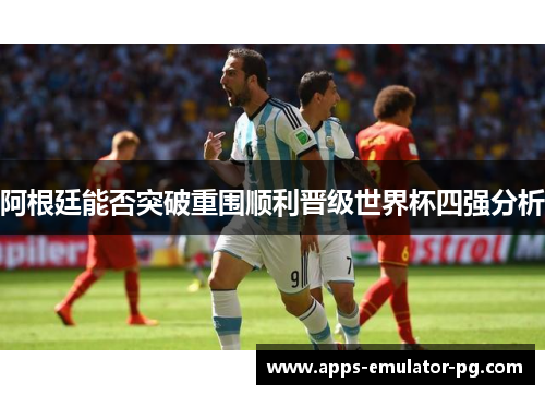 阿根廷能否突破重围顺利晋级世界杯四强分析