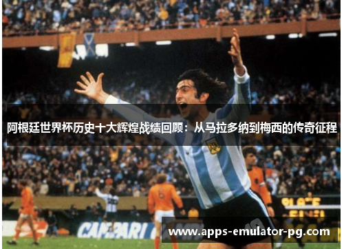 阿根廷世界杯历史十大辉煌战绩回顾：从马拉多纳到梅西的传奇征程
