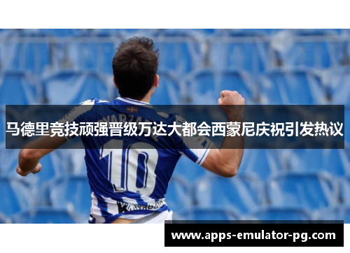 马德里竞技顽强晋级万达大都会西蒙尼庆祝引发热议